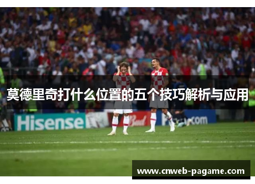 莫德里奇打什么位置的五个技巧解析与应用 莫德里奇打什么位置的五个技巧解析与应用
