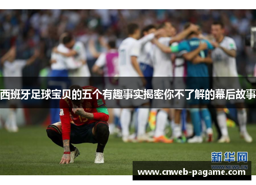 西班牙足球宝贝的五个有趣事实揭密你不了解的幕后故事