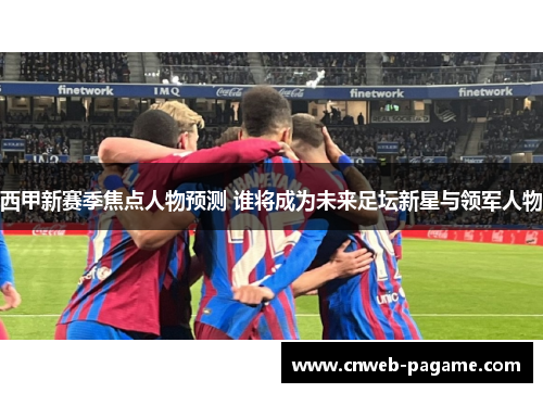 西甲新赛季焦点人物预测 谁将成为未来足坛新星与领军人物