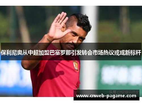 保利尼奥从中超加盟巴塞罗那引发转会市场热议或成新标杆