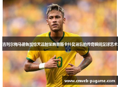 吉列尔梅马德鲁加惊天远射荣膺普斯卡什奖背后的传奇瞬间足球艺术